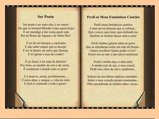 Ser Poeta
Ser poeta é ser mais alto, é ser maior
Do que os homens!Morder como quem beija!
É ser mendigo e dar como quem seja
Rei do Reino de Áquem e de Além Dor!
É ter de mil desejos o esplendor
E não saber sequer que se deseja!
É ter cá dentro um astro que flameja,
É ter garras e asas de condor!
É ter fome, é ter sede de Infinito!
Por elmo, as manhãs de oiro e de cetim...
É condensar o mundo num só grito!
E é amar-te, assim, perdidamente...
É seres alma, e sangue, e vida em mim
E dizê-lo cantando a toda a gente!.
Perdi os Meus Fantásticos Castelos
Perdi meus fantásticos castelos
Como névoa distante que se esfuma...
Quis vencer, quis lutar, quis defendê-los:
Quebrei as minhas lanças uma a uma!
Perdi minhas galeras entre os gelos
Que se afundaram sobre um mar de bruma...
- Tantos escolhos! Quem podia vê-los? –
Deitei-me ao mar e não salvei nenhuma!
Perdi a minha taça, o meu anel,
A minha cota de aço, o meu corcel,
Perdi meu elmo de ouro e pedrarias...
Sobem-me aos lábios súplicas estranhas...
Sobre o meu coração pesam montanhas...
Olho assombrada as minhas mãos vazias...
.
 