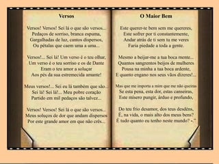 Versos
Versos! Versos! Sei lá o que são versos...
Pedaços de sorriso, branca espuma,
Gargalhadas de luz, cantos dispersos,
Ou pétalas que caem uma a uma...
Versos!... Sei lá! Um verso é o teu olhar,
Um verso é o teu sorriso e os de Dante
Eram o teu amor a soluçar
Aos pés da sua estremecida amante!
Meus versos!... Sei eu lá também que são...
Sei lá! Sei lá!... Meu pobre coração
Partido em mil pedaços são talvez...
Versos! Versos! Sei lá o que são versos...
Meus soluços de dor que andam dispersos
Por este grande amor em que não crês...
O Maior Bem
Este querer-te bem sem me quereres,
Este sofrer por ti constantemente,
Andar atrás de ti sem tu me veres
Faria piedade a toda a gente.
Mesmo a beijar-me a tua boca mente...
Quantos sangrentos beijos de mulheres
Pousa na minha a tua boca ardente,
E quanto engano nos seus vãos dizeres!...
Mas que me importa a mim que me não queiras
Se esta pena, esta dor, estas canseiras,
Este mísero pungir, árduo e profundo,
Do teu frio desamor, dos teus desdéns,
É, na vida, o mais alto dos meus bens?
É tudo quanto eu tenho neste mundo? -.”
 