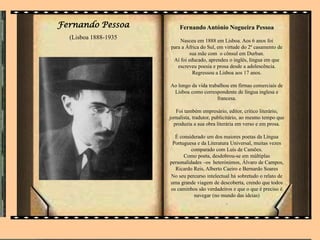 Fernando Pessoa
(Lisboa 1888-1935
Fernando António Nogueira Pessoa
Nasceu em 1888 em Lisboa. Aos 6 anos foi
para a África do Sul, em virtude do 2º casamento de
sua mãe com o cônsul em Durban.
Aí foi educado, aprendeu o inglês, língua em que
escreveu poesia e prosa desde a adolescência.
Regressou a Lisboa aos 17 anos.
Ao longo da vida trabalhou em firmas comerciais de
Lisboa como correspondente de língua inglesa e
francesa.
Foi também empresário, editor, crítico literário,
jornalista, tradutor, publicitário, ao mesmo tempo que
produzia a sua obra literária em verso e em prosa.
É considerado um dos maiores poetas da Língua
Portuguesa e da Literatura Universal, muitas vezes
comparado com Luís de Camões.
Como poeta, desdobrou-se em múltiplas
personalidades –os heterónimos, Álvaro de Campos,
Ricardo Reis, Alberto Caeiro e Bernardo Soares
No seu percurso intelectual há sobretudo o relato de
uma grande viagem de descoberta, crendo que todos
os caminhos são verdadeiros e que o que é preciso é
navegar (no mundo das ideias)
.
 