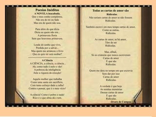 . Todas as cartas de amor são
Ridículas.
Não seriam cartas de amor se não fossem
Ridículas.
Também escrevi em meu tempo cartas de amor,
Como as outras,
Ridículas.
As cartas de amor, se há amor,
Têm de ser
Ridículas.
Mas, afinal,
Só as criaturas que nunca escreveram
Cartas de amor
É que são
Ridículas.
Quem me dera no tempo em que escrevia
Sem dar por isso
Cartas de amor
Ridículas.
A verdade é que hoje
As minhas memórias
Dessas cartas de amor
É que são
Ridículas.
Álvaro de Campos
Poesias Inéditas
A NOVELA inacabada,
Que o meu sonho completou,
Não era de rei ou fada
Mas era de quem não sou.
Para além do que dizia
Dizia eu quem não era...
A primavera floria
Sem que houvesse primavera.
Lenda do sonho que vivo,
Perdida por a salvar...
Mas quem me arrancou o livro
Que eu quis ter sem acabar?
--------------------------------------------
A Ciência
A CIÊNCIA, a ciência, a ciência...
Ah, como tudo é nulo e vão!
A pobreza da inteligência
Ante a riqueza da emoção!
Aquela mulher que trabalha
Como uma santa em sacrifício,
Com tanto esforço dado a ralha!
Contra o pensar, que é o meu vício!
A ciência! Como é pobre e nada!
Rico é o que alma dá e tem.
 