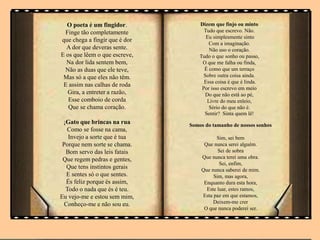 O poeta é um fingidor.
Finge tão completamente
que chega a fingir que é dor
A dor que deveras sente.
E os que lêem o que escreve,
Na dor lida sentem bem,
Não as duas que ele teve,
Mas só a que eles não têm.
E assim nas calhas de roda
Gira, a entreter a razão,
Esse comboio de corda
Que se chama coração.
¡Gato que brincas na rua
Como se fosse na cama,
Invejo a sorte que é tua
Porque nem sorte se chama.
Bom servo das leis fatais
Que regem pedras e gentes,
Que tens instintos gerais
E sentes só o que sentes.
És feliz porque és assim,
Todo o nada que és é teu.
Eu vejo-me e estou sem mim,
Conheço-me e não sou eu.
Dizem que finjo ou minto
Tudo que escrevo. Não.
Eu simplesmente sinto
Com a imaginação.
Não uso o coração.
Tudo o que sonho ou passo,
O que me falha ou finda,
É como que um terraço
Sobre outra coisa ainda.
Essa coisa é que é linda.
Por isso escrevo em meio
Do que não está ao pé,
Livre do meu enleio,
Sério do que não é.
Sentir? Sinta quem lê!
Somos do tamanho de nossos sonhos
Sim, sei bem
Que nunca serei alguém.
Sei de sobra
Que nunca terei uma obra.
Sei, enfim,
Que nunca saberei de mim.
Sim, mas agora,
Enquanto dura esta hora,
Este luar, estes ramos,
Esta paz em que estamos,
Deixem-me crer
O que nunca poderei ser.
 