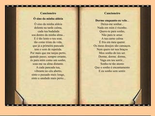 Cancioneiro
Ó sino da minha aldeia
Ó sino da minha aldeia
dolente na tarde calma,
cada tua badalada
soa dentro da minha alma...
E é tão lento o teu soar,
tão como triste da vida,
que já a primeira pancada
tem o som de repetida.
Por mais que me tanjas perto,
quando passo, sempre errante,
és para mim como um sonho,
soas-me na alma distante.
A cada pancada tua,
vibrante no céu aberto,
sinto o passado mais longe,
sinto a saudade mais perto...
Cancioneiro
Dorme enquanto eu velo...
Deixa-me sonhar...
Nada em mim é risonho.
Quero-te para sonho,
Não para te amar.
A tua carne calma
É fria em meu querer.
Os meus desejos são cansaços.
Nem quero ter nos braços
Meu sonho do teu ser.
Dorme, dorme. dorme,
Vaga em teu sorrir...
Sonho-te tão atento
Que o sonho é encantamento
E eu sonho sem sentir.
 