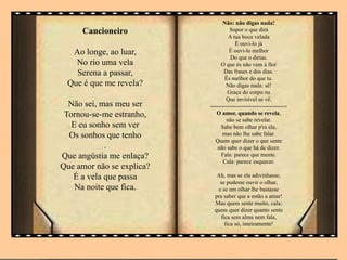 Cancioneiro
Ao longe, ao luar,
No rio uma vela
Serena a passar,
Que é que me revela?
Não sei, mas meu ser
Tornou-se-me estranho,
E eu sonho sem ver
Os sonhos que tenho
.
Que angústia me enlaça?
Que amor não se explica?
É a vela que passa
Na noite que fica.
Não: não digas nada!
Supor o que dirá
A tua boca velada
É ouvi-lo já
É ouvi-lo melhor
Do que o dirias.
O que és não vem à flor
Das frases e dos dias.
És melhor do que tu.
Não digas nada: sê!
Graça do corpo nu
Que invisível se vê.
----------------------------------------
O amor, quando se revela,
não se sabe revelar.
Sabe bem olhar p'ra ela,
mas não lhe sabe falar.
Quem quer dizer o que sente
não sabe o que há de dizer.
Fala: parece que mente.
Cala: parece esquecer.
Ah, mas se ela adivinhasse,
se pudesse ouvir o olhar,
e se um olhar lhe bastasse
pra saber que a estão a amar!
Mas quem sente muito, cala;
quem quer dizer quanto sente
fica sem alma nem fala,
fica só, inteiramente!
 