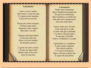 Cancioneiro
Entre o sono e sonho,
Entre mim e o que em mim
É o quem eu me suponho
Corre um rio sem fim.
Passou por outras margens,
Diversas mais além,
Naquelas várias viagens
Que todo o rio tem.
Chegou onde hoje habito
A casa que hoje sou.
Passa, se eu me medito;
Se desperto, passou.
E quem me sinto e morre
No que me liga a mim
Dorme onde o rio corre -
Esse rio sem fim.
Cancioneiro
Tenho tanto sentimento
Que é freqüente persuadir-me
De que sou sentimental,
Mas reconheço, ao medir-me,
Que tudo isso é pensamento,
Que não senti afinal.
Temos, todos que vivemos,
Uma vida que é vivida
E outra vida que é pensada,
E a única vida que temos
É essa que é dividida
Entre a verdadeira e a errada.
Qual porém é a verdadeira
E qual errada, ninguém
Nos saberá explicar;
E vivemos de maneira
Que a vida que a gente tem
É a que tem que pensar.
..
 