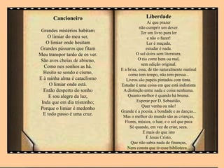 Cancioneiro
Grandes mistérios habitam
O limiar do meu ser,
O limiar onde hesitam
Grandes pássaros que fitam
Meu transpor tardo de os ver.
São aves cheias de abismo,
Como nos sonhos as há.
Hesito se sondo e cismo,
E à minha alma é cataclismo
O limiar onde está.
Então desperto do sonho
E sou alegre da luz,
Inda que em dia tristonho;
Porque o limiar é medonho
E todo passo é uma cruz.
Liberdade
Ai que prazer
não cumprir um dever.
Ter um livro para ler
e não o fazer!
Ler é maçada,
estudar é nada.
O sol doira sem literatura.
O rio corre bem ou mal,
sem edição original.
E a brisa, essa, de tão naturalmente matinal
como tem tempo, não tem pressa...
Livros são papéis pintados com tinta.
Estudar é uma coisa em que está indistinta
A distinção entre nada e coisa nenhuma.
Quanto melhor é quando há bruma.
Esperar por D. Sebastião,
Quer venha ou não!
Grande é a poesia, a bondade e as danças...
Mas o melhor do mundo são as crianças,
Flores, música, o luar, e o sol que peca
Só quando, em vez de criar, seca.
E mais do que isto
É Jesus Cristo,
Que não sabia nada de finanças,
Nem consta que tivesse biblioteca...
 