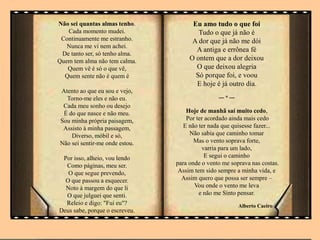 Não sei quantas almas tenho.
Cada momento mudei.
Continuamente me estranho.
Nunca me vi nem achei.
De tanto ser, só tenho alma.
Quem tem alma não tem calma.
Quem vê é só o que vê,
Quem sente não é quem é
Atento ao que eu sou e vejo,
Torno-me eles e não eu.
Cada meu sonho ou desejo
É do que nasce e não meu.
Sou minha própria paisagem,
Assisto à minha passagem,
Diverso, móbil e só,
Não sei sentir-me onde estou.
Por isso, alheio, vou lendo
Como páginas, meu ser.
O que segue prevendo,
O que passou a esquecer.
Noto à margem do que li
O que julguei que senti.
Releio e digo: "Fui eu"?
Deus sabe, porque o escreveu.
Eu amo tudo o que foi
Tudo o que já não é
A dor que já não me dói
A antiga e errônea fé
O ontem que a dor deixou
O que deixou alegria
Só porque foi, e voou
E hoje é já outro dia.
--- * ---
Hoje de manhã saí muito cedo,
Por ter acordado ainda mais cedo
E não ter nada que quisesse fazer...
Não sabia que caminho tomar
Mas o vento soprava forte,
varria para um lado,
E segui o caminho
para onde o vento me soprava nas costas.
Assim tem sido sempre a minha vida, e
Assim quero que possa ser sempre –
Vou onde o vento me leva
e não me Sinto pensar.
Alberto Caeiro
 