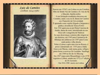 Luis de Camões
Lisboa 1524-1580
Nasceu em 1524/5, em Lisboa ou em Coimbra,
filho de Simão Vaz de Camões e D. Ana de Sá
e Macedo, familia nobre.
A sua formação académica decorreu em
Coimbra, onde o seu tio D. Bento de Camões
era Chanceler da Universidade
É apontado como sujeito folgado e briguento e
ganha a alcunha de Trinca-Fortes
Em 1542 apaixona-se por Dona Caterina de
Ataíde, dama da corte, imortalizada na sua
lírica sob o anagrama de Natércia
As suas desavenças e amores dão origem ao
seu desterro, em 1545 para Constancia do
Ribatejo até embarcar em 1547 para Ceuta
onde perde o olho direito
Volta a Lisboa e após uma rixa no Rossio, é
preso e desterrado em 1553 para a India.
Esteve em Macau, onde numa gruta, refúgio,
passa horas a escrever Os Lusíadas. Naufraga
em 1560 na foz do rio Mecong
Em 1567 segue para Moçambique e em 1570
regressa a Lisboa, saindo em 1572 a 1ª edição
de Os Lusíadas.
Em 10.6.1580 morre em Lisboa
 