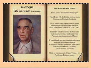 José Régio
Vila do Conde (1901-1969)
José Maria dos Reis Pereira
Poeta, com o pseudónimo José Régio.
Nascido em Vila do Conde, formou-se em
Coimbra em Filologia Românica.
Viveu grande parte da sua vida na cidade
de Portalegre, onde lecionou no Liceu
local, Português e Francês de 1928 a 1967.
Em 1927, com Branquinho da Fonseca e
João Gaspar Simões, fundou a revista
Presença, publicada durante 13 anos
É considerado um dos grandes criadores da
moderna literatura portuguesa.
Refletiu na sua obra problemas relativos ao
conflito entre Deus e o Homem,
o indivíduo e a sociedade
Hoje, as suas casas em Vila do Conde e em
Portalegre são casas-museu.
 
