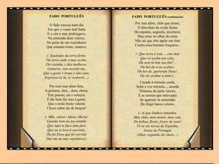 FADO PORTUGUÊS
O fado nasceu num dia
Em que o vento mal bulia
E o céu o mar prolongava,
Na amurada dum veleiro,
No peito de um marinheiro
Que estando triste, cantava.
(- Saudades da terra firme,
Da terra onde o mar acabe,
Da casinha, e das mulheres,
Guitarra, vem assistir-me,
Que a gente é bruto e não sabe,
Expressa-as tu, se souberes...)
Por esse mar além fora,
A guitarra, dim... dom, chora,
Tem pausas, ais e soluços.
E tão bem faz isso à gente,
Que o triste bruto valente
Chora sobre ela de bruços!
(- Mãe, adeus! Adeus, Maria!
Guarda bem no teu sentido
Que aqui te faço uma jura
Que ou te levo à sacristia,
Ou foi Deus que foi servido
Dar-me no mar sepultura!).
FADO PORTUGUÊS (continuação)
Por mar além, chão que treme,
O dim-dom da corda freme
De espanto, angústia, incerteza;
Mas reluz no olhar do triste
Não sei que alto apelo em riste
Contra essa humana fraqueza...
(- Que terra é esta..., este mar
Que só acaba nos céus,
Ou nem lá tem sua fim?...
Ou hei-de-o eu acabar;
Ou hei-de, querendo Deus!,
Ou ele acabar a mim!) .
Casada à trémula corda,
Sobe a voz trémula..., acorda
Tristezas do peito inteiro,
E as sereias que enlevadas
Se agarram às amuradas
Do frágil barco veleiro.
(- Ai que lindeza tamanha,
Meu chão, meu monte, meu vale,
De folhas, flores, frutos de ouro!
Vê se vês terras de Espanha,
Areias de Portugal,
Olhar ceguinho de choro...)
.
 