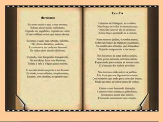 Heroísmos
Eu temo muito o mar, o mar enorme,
Solene, enraivecido, turbulento,
Erguido em vagalhões, rugindo ao vento;
O mar sublime, o mar que nunca dorme.
Eu temo o largo mar, rebelde, informe,
De vítimas famélico, sedento,
E creio ouvir em cada seu lamento
Os ruídos dum túmulo disforme.
Contudo, num barquinho transparente,
No seu dorso feroz vou blasonar,
Tufada a vela e n'água quase assente,
E ouvindo muito ao perto o seu bramar,
Eu rindo, sem cuidados, simplesmente,
Escarro, com desdém, no grande mar!
.
Eu e Ela
Cobertos de folhagem, na verdura,
O teu braço ao redor do meu pescoço,
O teu fato sem ter um só destroço,
O meu braço apertando-te a cintura;
Num mimoso jardim, ó pomba mansa,
Sobre um banco de mármore assentados.
Na sombra dos arbustos, que abraçados,
Beijarão meigamente a tua trança.
Nós havemos de estar ambos unidos,
Sem gozos sensuais, sem más idéias,
Esquecendo para sempre as nossas ceias,
E a loucura dos vinhos atrevidos.
Nós teremos então sobre os joelhos
Um livro que nos diga muitas cousas
Dos mistérios que estão para além das lousas,
Onde havemos de entrar antes de velhos.
Outras vezes buscando distração,
Leremos bons romances galhofeiros,
Gozaremos assim dias inteiro,
Formando unicamente um coração.
.
 