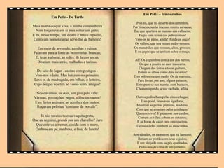 Em Petiz - De Tarde
Mais morta do que viva, a minha companheira
Nem força teve em si para soltar um grito;
E eu, nesse tempo, um destro e bravo rapazito,
Como um homenzarrão servi-lhe de barreira!
Em meio de arvoredo, azenhas e ruínas,
Pulavam para a fonte as bezerrinhas brancas;
E, tetas a abanar, as mães, de largas ancas,
Desciam mais atrás, malhadas e turinas.
Do seio do lugar - casitas com postigos -
Vem-nos o leite. Mas batizam-no primeiro.
Leva-o, de madrugada, em bilhas, o leiteiro,
Cujo pregão vos tira ao vosso sono, amigos!
Nós dávamos, os dois, um giro pelo vale:
Várzeas, povoações, pegos, silêncios vastos!
E os fartos animais, ao recolher dos pastos,
Roçavam pelo teu "costume de percale".
Já não receias tu essa vaquita preta,
Que eu seguirei, prendi por um chavelho? Juro
Que estavas a tremer, cosida com o muro,
Ombros em pé, medrosa, e fina, de luneta!
.
Em Petiz – Irmãozinhos
Pois eu, que no deserto dos caminhos,
Por ti me expunha imenso, contra as vacas;
Eu, que apartava as mansas das velhacas,
Fugia com terror dos pobrezinhos!
Vejo-os no pátio, ainda! Ainda os ouço!
Os velhos, que nos rezam padre-nossos;
Os mandriões que rosnam, altos, grossos;
E os cegos que se apóiam sobre o moço.
Ah! Os ceguinhos com a cor dos barros,
Os que a poeira no suor mascarra,
Chegam das feiras a tocar guitarra,
Rolam os olhos como dois escarros!
E os pobres metem medo! Os de marmita,
Para forrar, por ano, alguns patacos,
Entrapam-se nas mantas com buracos,
Choramingando, a voz rachada, aflita.
Outros pedincham pelas cinco chagas;
E no poial, tirando as ligaduras,
Mostram as pernas pútridas, maduras,
Com que se arrastam pelas azinhagas!
Querem viver! E picam-se nos cardos;
Correm as vilas; sobem os outeiros;
E às horas de calor, nos esterqueiros,
De roda deles zumbem os moscardos.
Aos sábados, os monstros, que eu lamento,
Batiam ao portão com seus cajados;
E um aleijado com os pés quadrados,
Pedia-nos de cima de um jumento.
 