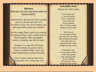 Bárbara
Endechas a üa cativa com quem andava de
amores na Índia.
Aquela cativa, que me tem cativo, porque
nela vivo, já não quer que viva.
Eu nunca vi rosa, em suaves molhos, que
para meus olhos, fosse mais fermosa.
Nem no campo flores, nem no céu estrelas,
me parecem belas, como os meus amores.
Rosto singular, olhos sossegados,
pretos e cansados, mas não de matar.
Üa graça viva, que neles lhe mora,
para ser senhora, de quem é cativa...
Pretos os cabelos,Onde o povo vão
Perde opinião,Que os louros são belos.
..Esta é a cativa, que me tem cativo.
E pois nela vivo, é força que viva.
Redondilha menor
Menina dos olhos verdes
Eles verdes são,
E têm por usança
Na cor, esperança,
E nas obras não
Vossa condição
Não é d' olhos verdes,
Porque me não vedes.
Havia de ser,
Por que possa vê-los,
Que uns olhos tão belos
Não se hão-de esconder;
Mas fazeis-me crer
Que já não são verdes,
Porque me não vedes
Verdes não o são
No que alcanço deles;
Verdes são aqueles
Que esperança dão.
Se na condição
Está serem verdes
Porque me não vedes?
 