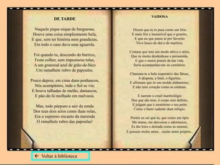 DE TARDE
Naquele pique-nique de burguesas,
Houve uma coisa simplesmente bela,
E que, sem ter história nem grandezas,
Em todo o caso dava uma aguarela.
Foi quando tu, descendo do burrico,
Foste colher, sem imposturas tolas,
A um granzoal azul de grão-de-bico
Um ramalhete rubro de papoulas.
Pouco depois, em cima duns penhascos,
Nós acampámos, inda o Sol se via;
E houve talhadas de melão, damascos,
E pão-de-ló molhado em malvasia.
Mas, todo púrpuro a sair da renda
Dos teus dois seios como duas rolas,
Era o supremo encanto da merenda
O ramalhete rubro das papoulas!
VAIDOSA
Dizem que tu és pura como um lírio
E mais fria e insensível que o granito,
E que eu que passo aí por favorito
Vivo louco de dor e de martírio.
Contam que tens um modo altivo e sério,
Que és muito desdenhosa e presumida,
E que o maior prazer da tua vida,
Seria acompanhar-me ao cemitério.
Chamam-te a bela imperatriz das fátuas,
A déspota, a fatal, o figurino,
E afirmam que és um molde alabastrino,
E não tens coração como as estátuas.
E narram o cruel martirológio
Dos que são teus, ó corpo sem defeito,
E julgam que é monótono o teu peito
Como o bater cadente dum relógio.
Porém eu sei que tu, que como um ópio
Me matas, me desvairas e adormeces,
És tão loira e doirada como as messes,
E possuis muito amor... muito amor próprio..
 Voltar à biblioteca
 
