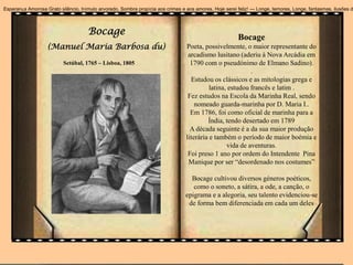 Bocage
(Manuel Maria Barbosa du)
Bocage
Poeta, possivelmente, o maior representante do
arcadismo lusitano (aderiu à Nova Arcádia em
1790 com o pseudónimo de Elmano Sadino).
.
Estudou os clássicos e as mitologias grega e
latina, estudou francês e latim .
Fez estudos na Escola da Marinha Real, sendo
nomeado guarda-marinha por D. Maria I..
Em 1786, foi como oficial de marinha para a
Índia, tendo desertado em 1789
A década seguinte é a da sua maior produção
literária e também o período de maior boémia e
vida de aventuras.
Foi preso 1 ano por ordem do Intendente Pina
Manique por ser “desordenado nos costumes”
Bocage cultivou diversos géneros poéticos,
como o soneto, a sátira, a ode, a canção, o
epigrama e a alegoria, seu talento evidenciou-se
de forma bem diferenciada em cada um deles
Esperança Amorosa Grato silêncio, trémulo arvoredo, Sombra propícia aos crimes e aos amores, Hoje serei feliz! --- Longe, temores, Longe, fantasmas, ilusões d
Setúbal, 1765 – Lisboa, 1805
 