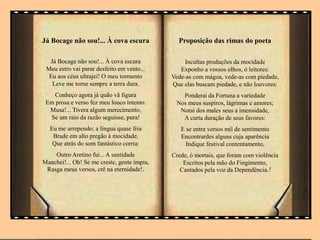 Já Bocage não sou!... À cova escura
Já Bocage não sou!... À cova escura
Meu estro vai parar desfeito em vento...
Eu aos céus ultrajei! O meu tormento
Leve me torne sempre a terra dura.
Conheço agora já quão vã figura
Em prosa e verso fez meu louco intento.
Musa!... Tivera algum merecimento,
Se um raio da razão seguisse, pura!
Eu me arrependo; a língua quase fria
Brade em alto pregão à mocidade,
Que atrás do som fantástico corria:
Outro Aretino fui... A santidade
Manchei!... Oh! Se me creste, gente ímpia,
Rasga meus versos, crê na eternidade!.
Proposição das rimas do poeta
Incultas produções da mocidade
Exponho a vossos olhos, ó leitores:
Vede-as com mágoa, vede-as com piedade,
Que elas buscam piedade, e não louvores:
Ponderai da Fortuna a variedade
Nos meus suspiros, lágrimas e amores;
Notai dos males seus a imensidade,
A curta duração de seus favores:
E se entre versos mil de sentimento
Encontrardes alguns cuja aparência
Indique festival contentamento,
Crede, ó mortais, que foram com violência
Escritos pela mão do Fingimento,
Cantados pela voz da Dependência.!
 
