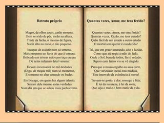 Retrato próprio
Magro, de olhos azuis, carão moreno,
Bem servido de pés, meão na altura,
Triste da facha, o mesmo de figura,
Nariz alto no meio, e não pequeno.
Incapaz de assistir num só terreno,
Mais propenso ao furor do que à ternura;
Bebendo em níveas mãos por taça escura
De zelos infernais letal veneno:
Devoto incensador de mil deidades
(Digo, de moças mil) num só momento,
E somente no altar amando os frades:
Eis Bocage, em quem luz algum talento;
Saíram dele mesmo estas verdades
Num dia em que se achou mais pachorrento.
Quantas vezes, Amor, me tens ferido?
Quantas vezes, Amor, me tens ferido?
Quantas vezes, Razão, me tens curado?
Quão fácil de um estado a outro estado
O mortal sem querer é conduzido!
Tal, que em grau venerando, alto e luzido,
Como que até regia a mão do fado,
Onde o Sol, bem de todos, lhe é vedado,
Depois com ferros vis se vê cingido:
Para que o nosso orgulho as asas corte,
Que variedade inclui esta medida,
Este intervalo da existência à morte!
Travam-se gosto, e dor; sossego e lida;
É lei da natureza, é lei da sorte,
Que seja o mal e o bem matiz da vida.
 