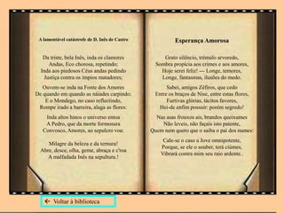 A lamentável catástrofe de D. Inês de Castro
Da triste, bela Inês, inda os clamores
Andas, Eco chorosa, repetindo;
Inda aos piedosos Céus andas pedindo
Justiça contra os ímpios matadores;
Ouvem-se inda na Fonte dos Amores
De quando em quando as náiades carpindo;
E o Mondego, no caso reflectindo,
Rompe irado a barreira, alaga as flores:
Inda altos hinos o universo entoa
A Pedro, que da morte formosura
Convosco, Amores, ao sepulcro voa:
Milagre da beleza e da ternura!
Abre, desce, olha, geme, abraça e c'roa
A malfadada Inês na sepultura.!
Esperança Amorosa
Grato silêncio, trémulo arvoredo,
Sombra propícia aos crimes e aos amores,
Hoje serei feliz! --- Longe, temores,
Longe, fantasmas, ilusões do medo.
Sabei, amigos Zéfiros, que cedo
Entre os braços de Nise, entre estas flores,
Furtivas glórias, tácitos favores,
Hei-de enfim possuir: porém segredo!
Nas asas frouxos ais, brandos queixumes
Não leveis, não façais isto patente,
Quem nem quero que o saiba o pai dos numes:
Cale-se o caso a Jove omnipotente,
Porque, se ele o souber, terá ciúmes,
Vibrará contra mim seu raio ardente..
 Voltar à biblioteca
 