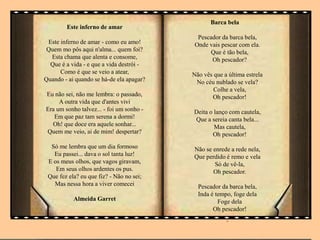 Este inferno de amar
Este inferno de amar - como eu amo!
Quem mo pôs aqui n'alma... quem foi?
Esta chama que alenta e consome,
Que é a vida - e que a vida destrói -
Como é que se veio a atear,
Quando - ai quando se há-de ela apagar?
Eu não sei, não me lembra: o passado,
A outra vida que d'antes vivi
Era um sonho talvez... - foi um sonho -
Em que paz tam serena a dormi!
Oh! que doce era aquele sonhar...
Quem me veio, ai de mim! despertar?
Só me lembra que um dia formoso
Eu passei... dava o sol tanta luz!
E os meus olhos, que vagos giravam,
Em seus olhos ardentes os pus.
Que fez ela? eu que fiz? - Não no sei;
Mas nessa hora a viver comecei
Almeida Garret
.
Barca bela
Pescador da barca bela,
Onde vais pescar com ela.
Que é tão bela,
Oh pescador?
Não vês que a última estrela
No céu nublado se vela?
Colhe a vela,
Oh pescador!
Deita o lanço com cautela,
Que a sereia canta bela...
Mas cautela,
Oh pescador!
Não se enrede a rede nela,
Que perdido é remo e vela
Só de vê-la,
Oh pescador.
Pescador da barca bela,
Inda é tempo, foge dela
Foge dela
Oh pescador!
.
 