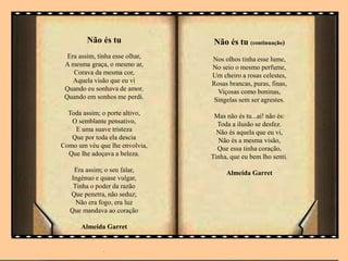 Não és tu
Era assim, tinha esse olhar,
A mesma graça, o mesmo ar,
Corava da mesma cor,
Aquela visão que eu vi
Quando eu sonhava de amor,
Quando em sonhos me perdi.
Toda assim; o porte altivo,
O semblante pensativo,
E uma suave tristeza
Que por toda ela descia
Como um véu que lhe envolvia,
Que lhe adoçava a beleza.
Era assim; o seu falar,
Ingénuo e quase vulgar,
Tinha o poder da razão
Que penetra, não seduz;
Não era fogo, era luz
Que mandava ao coração
Almeida Garret
.
.
Não és tu (continuação)
Nos olhos tinha esse lume,
No seio o mesmo perfume,
Um cheiro a rosas celestes,
Rosas brancas, puras, finas,
Viçosas como boninas,
Singelas sem ser agrestes.
Mas não és tu...ai! não és:
Toda a ilusão se desfez.
Não és aquela que eu vi,
Não és a mesma visão,
Que essa tinha coração,
Tinha, que eu bem lho senti.
Almeida Garret
 