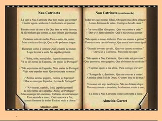 Nau Catrineta
Lá vem a Nau Catrineta Que tem muito que contar!
Ouvide agora, senhores, Uma história de pasmar.
Passava mais de ano e dia Que iam na volta do mar,
Já não tinham que comer, Já não tinham que manjar.
Deitaram sola de molho Para o outro dia jantar;
Mas a sola era tão rija, Que a não puderam tragar.
Deitaram sortes à ventura Qual se havia de matar;
Logo foi cair a sorte No capitão general.
- "Sobe, sobe, marujinho, Àquele mastro real,
Vê se vês terras de Espanha, As praias de Portugal!"
- "Não vejo terras de Espanha, Nem praias de Portugal;
Vejo sete espadas nuas Que estão para te matar."
- "Acima, acima, gageiro, Acima ao tope real!
Olha se enxergas Espanha, Areias de Portugal!"
- "Alvíssaras, capitão, Meu capitão general!
Já vejo terras de Espanha, Areias de Portugal!"
Mais enxergo três meninas, Debaixo de um laranjal:
Uma sentada a coser, Outra na roca a fiar,
A mais formosa de todas Está no meio a chorar.“
Almeida Garret
-
Nau Catrineta (continuação)
“
Todas três são minhas filhas, Oh!quem mas dera abraçar!
A mais formosa de todas Contigo a hei-de casar."
- "A vossa filha não quero, Que vos custou a criar.”
- "Dar-te-ei tanto dinheiro Que o não possas contar."
- "Não quero o vosso dinheiro Pois vos custou a ganhar.”
- Dou-te o meu cavalo branco, Que nunca houve outro igual
.”
- "Guardai o vosso cavalo, Que vos custou a ensinar.”
- "Dar-te-ei a Catrineta, Para nela navegar."
- "Não quero a Nau Catrineta, Que a não sei governar.”
- Que queres tu, meu gageiro, Que alvíssaras te hei-de dar?"
- "Capitão, quero a tua alma, Para comigo a levar!"
- "Renego de ti, demónio, Que me estavas a tentar!
A minha alma é só de Deus; O corpo dou eu ao mar."
Tomou-o um anjo nos braços, Não no deixou afogar.
Deu um estouro o demónio, Acalmaram vento e mar;
E à noite a Nau Catrineta Estava em terra a varar.
Almeida Garret
 