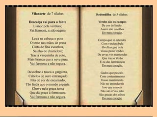 Vilancete de 7 sílabas
Descalça vai para a fonte
Lianor pela verdura;
Vai fermosa, e não segura
Leva na cabeça o pote
O testo nas mãos de prata
Cinta de fina escarlata,
Sainho de chamelote;
Traz a vasquinha de cote,
Mais branca que a neve pura.
Vai fermosa e não segura.
Descobre a touca a garganta,
Cabelos de ouro entrançado
Fita de cor de encarnado,
Tão linda que o mundo espanta
Chove nela graça tanta
Que dá graça à fermosura.
Vai fermosa e não segura.
Redondilha de 5 silabas:
Verdes são os campos
De cor de limão:
Assim são os olhos
Do meu coração.
Campo,que te estendes
Com verdura bela
Ovelhas,que nela
Vosso pasto tendes
De ervas vos mantendes
Que traz o Verão
E eu das lembranças
Do meu coração.
Gados que pasceis
Com contentamento
Vosso mantimento
Não no entendereis
Isso que comeis
Não são ervas, não
São graças dos olhos
Do meu coração
 