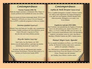 Contemporâneos
Vitorino Nemésio (1901-78)
Poeta de origem açoreana e romancista (Mau Tempo no
Canal), professor da Faculdade de Letras em Lisboa
Escreveu poesia de forma ininterrupta desde 1918 (Canto
Matinal) a 1976 (Era do Átomo Crise do Homem)
Teve na RTP o conhecido programa Se Bem me Lembro
António Gedeão (1906-97)
Rómulo Vasco da Gama de Carvalho, sob o pseudónimo
de António Gedeão, professor de Físico-Química, poeta.
Pedra Filosofal e Lágrima de Preta
são dois dos seus mais célebres poemas
Ary dos Santos (1937-84)
José Carlos Ary dos Santos, em 1969
inicia a sua atividade política e participa nas sessões
intituladas de poesia do "canto livre”
Foi autor de mais de 600 poemas para canções
Seus poemas Desfolhada e Tourada obtiveram os 1ºs
prémios no Festival da Canção (RTP)
.
Contemporâneos
Sophia de Mello Breyner (1919-2004)
Foi a 1ª mulher portuguesa a receber o Prémio Camões
em 1999 (o mais importante da Língua Portuguesa),
e em 2003 teve em Espanha o Prémio Rainha Sofia.
Além da poesia, distinguiu-se no conto e em
livros infantis
Manuel Alegre (1936, Águeda)
Fez os estudos secundários no Porto e em 1956 entrou
na Fac. de Direito(Coimbra) onde inicia o percurso
político de oposição à Ditadura.
Em 1964 passou à clandestinidade em Paris e Argel e
saem os seus livros Praça da Canção e O Canto e as
Armas. Poemas seus são cantados
por Amália, Zeca Afonso e muitos outros .
Eugénio de Andrade (1923-2005)
José Fontinha, com pseudónimo de Eugénio d?Andrade,
inicia sua obra poética,com Adolescente(1942) e As
Mãos e os Frutos (1948) até 2003 com Os Sulcos da
Sede. A sua poesia essencialmente lírica, dá importância
à palavra, em poemas curtos às vezes, mas densos
Recebeu o Prémio Camões em 2001 e muitos outros,.
 