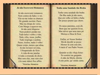 Já não Escreverei Romances
Já não escreverei romances
Nem contos da fada e o rei.
Vão-se-me todas as chances
De grande escritor. Parei.
Mas na chispa do verso,
Com Marga a aquecer-me,
Já não serei disperso
Nem poderei perder-me.
Tudo nela é verbo e vida;
Xale, cílio, tosse, joelho,
Tudo respinga e acalma.
Passo, óculos, nada é velho:
Quase corpo, menos que alma.
Já não lavrarei novelas,
Ultrapassado de ficto:
A vida dá-me janelas
A toda a extensão do dicto.
Mas sem elas, mas sem elas
(As suas mãos) fico aflito.
Vitorino Nemésio
Tenho uma Saudade tão Braba
Tenho uma saudade tão braba
Da ilha onde já não moro,
Que em velho só bebo a baba
Do pouco pranto que choro.
Os meus parentes, com dó,
Bem que me querem levar,
Mas talvez que nem meu pó
Mereça a Deus lá ficar.
Enfim, só Nosso Senhor
Há-de decidir se posso
Morrer lá com esta dor,
A meio d’ um Padre Nosso.
Quando se diz «Seja feita»
Eu sentirei na garganta
A mão da Morte, direita
A este peito, qu’ ainda canta.
Vitorino Nemésio .
 