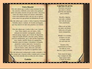 Pedra filosofal
Eles não sabem que o sonho é uma constante da vida
tão concreta e definida como outra coisa qualquer,
como esta pedra cinzenta em que me sento e descanso,
como este ribeiro manso,em serenos sobressaltos,
como estes pinheiros altos, que em oiro se agitam,
como estas aves que gritam em bebedeiras de azul.
Eles não sabem que o sonho é vinho,é espuma,é fermento,
bichinho alacre e sedento, de focinho pontiagudo,
que foça através de tudo num perpétuo movimento.
Eles não sabem que o sonho é tela, é cor, é pincel,
base, fuste, capitel, arco em ogiva, vitral,
pináculo de catedral, contraponto, sinfonia,
máscara grega, magia, que é retorta de alquimista,
mapa do mundo distante, rosa dos ventos, Infante,
caravela quinhentista, que é cabo da Boa Esperança,
ouro, canela, marfim, florete de espadachim,
bastidor, passo de dança, Colombina e Arlequim,
passarola voadora, pára-raios, locomotiva,
barco de proa festiva, alto-forno, geradora,
cisão de átomo, radar, ultra-som, televisão,
desembarque em foguetão na superfície lunar.
Eles não sabem,nem sonham,que o sonho comanda a vida.
Que sempre que o homem sonha o mundo pula e avança
como bola colorida entre as mãos de uma criança.
Gedeão
Lágrima de preta
Encontrei uma preta
que estava a chorar,
pedi-lhe uma lágrima
para a analisar.
Recolhi a lágrima
com todo o cuidado
num tubo de ensaio
bem esterilizado.
Olhei-a de um lado,
do outro e de frente:
tinha um ar de gota
muito transparente.
Mandei vir os ácidos,
as bases e os sais,
as drogas usadas
em casos que tais.
Ensaiei a frio,
experimentei ao lume,
de todas as vezes
deu-me o que é costume:
Nem sinais de negro,
nem vestígios de ódio.
Água (quase tudo)
e cloreto de sódio..
Gedeão
 