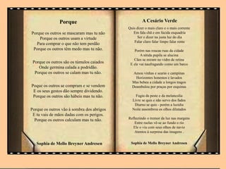 Porque
Porque os outros se mascaram mas tu não
Porque os outros usam a virtude
Para comprar o que não tem perdão
Porque os outros têm medo mas tu não.
Porque os outros são os túmulos caiados
Onde germina calada a podridão.
Porque os outros se calam mas tu não.
Poque os outros se compram e se vendem
E os seus gestos dão sempre dividendo.
Porque os outros são hábeis mas tu não.
Porque os outros vão à sombra dos abrigos
E tu vais de mãos dadas com os perigos.
Porque os outros calculam mas tu não.
Sophia de Mello Breyner Andresen
A Cesário Verde
Quis dizer o mais claro e o mais corrente
Em fala chã e em lúcida esquadria
Ser e dizer na justa luz do dia
Falar claro falar limpo falar rente
Porém nas roucas ruas da cidade
A nítida pupila se alucina
Cães se miram no vidro de retina
E ele vai naufragando como um barco
Amou vinhas e searas e campinas
Horizontes honestos e lavados
Mas bebeu a cidade a longos tragos
Deambulou por praças por esquinas
Fugiu da peste e da melancolia
Livre se quis e não servo dos fados
Diurno se quis - porém a luzidia
Noite assombrou os olhos dilatados
Reflectindo o tremor da luz nas margens
Entre ruelas vê-se ao fundo o rio
Ele o viu com seus olhos de navio
Atentos à surpresa das imagens .
Sophia de Mello Breyner Andresen
 