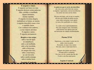 É urgente o Amor,
É urgente um barco no mar.
É urgente destruir certas palavras
ódio, solidão e crueldade,
alguns lamentos,
muitas espadas.
É urgente inventar alegria,
multiplicar os beijos, as searas,
é urgente descobrir rosas e rios
e manhãs claras.
Cai o silêncio nos ombros,
e a luz impura até doer.
É urgente o amor,
É urgente permanecer.
Respiro o teu corpo:
sabe a lua-de-água
ao amanhecer,
sabe a cal molhada,
sabe a luz mordida,
sabe a brisa nua,
ao sangue dos rios,
sabe a rosa louca,
ao cair da noite
sabe a pedra amarga,
sabe à minha boca
Eugénio d’Andrade
As palavras que te envio são interditas
até, meu amor, pelo halo das searas;
se alguma regressasse, nem já reconheciao
teu nome nas suas curvas claras.
Dói-me esta água, este ar que se respira,
dói-me esta solidão de pedra escura,
estas mãos nocturnas onde aperto
os meus dias quebrados na cintura.
E a noite cresce apaixonadamente.
Nas suas margens nuas, desoladas,
cada homem tem apenas para dar
um horizonte de cidades bombardeadas.
Poema XVIII
Impetuoso, o teu corpo é como um rio
onde o meu se perde.
Se escuto, só oiço o teu rumor.
De mim, nem o sinal mais breve.
Imagem dos gestos que tracei,
irrompe puro e completo.
Por isso, rio foi o nome que lhe dei.
E nele o céu fica mais perto.
Eugénio d’Andrade
 