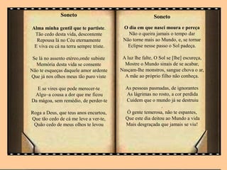 Soneto
Alma minha gentil que te partiste.
Tão cedo desta vida, descontente
Repousa lá no Céu eternamente
E viva eu cá na terra sempre triste.
Se lá no assento etéreo,onde subiste
Memória desta vida se consente
Não te esqueças daquele amor ardente
Que já nos olhos meus tão puro viste
E se vires que pode merecer-te
Algu~a cousa a dor que me ficou
Da mágoa, sem remédio, de perder-te
Roga a Deus, que teus anos encurtou,
Que tão cedo de cá me leve a ver-te,
Quão cedo de meus olhos te levou
Soneto
O dia em que nasci moura e pereça
Não o queira jamais o tempo dar
Não torne mais ao Mundo, e, se tornar
Eclipse nesse passo o Sol padeça.
A luz lhe falte, O Sol se [lhe] escureça,
Mostre o Mundo sinais de se acabar,
Nasçam-lhe monstros, sangue chova o ar,
A mãe ao próprio filho não conheça.
As pessoas pasmadas, de ignorantes
As lágrimas no rosto, a cor perdida
Cuidem que o mundo já se destruiu
.
Ó gente temerosa, não te espantes,
Que este dia deitou ao Mundo a vida
Mais desgraçada que jamais se viu!
 