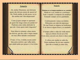 Soneto
Ah, minha Dinamene, assi deixaste
quem não deixara nunca de querer-te!
Ah, Ninfa minha, já não posso ver-te
tão asinha esta vida desprezaste!
Como já para sempre te apartaste
de quem tão longe estava de perder-te?
Puderam estas ondas defender-te
que não visses quem tanto magoaste?
Nem falar-te somente a dura morte
me deixou, que tão cedo o negro manto
em teus olhos deitado consentiste!
Ó mar, ó Céu, ó minha escura sorte!
Que pena sentirei, que valha tanto,
que ainda tenho por pouco o viver triste
Soneto
Mudam-se os tempos,mudam-se as vontades
Muda-se o ser, muda-se a confiança
Todo o mundo é composto de mudança
Tomando sempre novas qualidades.
Continuamente vemos novidades
Diferentes em tudo da esperança
Do mal ficam as mágoas na lembrança
E do bem,se algum houve, as saudades
O tempo cobre o chão de verde manto
Que já coberto foi de neve fria
E em mim converte em choro o doce canto
.
E, afora este mudar-se cada dia,
Outra mudança faz de mor espanto:
Que não se muda já como soía.
 