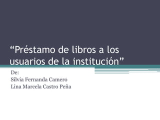 “Préstamo de libros a los
usuarios de la institución”
De:
Silvia Fernanda Camero
Lina Marcela Castro Peña
 