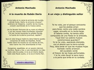 Antonio Machado
A la muerte de Rubén Darío
Si era toda en tu verso la armonía del mundo,
¿dónde fuiste, Darío, la armonía a buscar?
Jardinero de Hesperia, ruiseñor de los mares,
corazón asombrado de la música astral,
¿te ha llevado Dionysos de su mano al infierno
y con las nuevas rosas triunfantes volverás?
¿Te han herido buscando la soñada Florida,
la fuente de la eterna juventud, capitán?
Que en esta lengua madre la clara historia quede;
corazones de todas las Españas, llorad.
Rubén Darío ha muerto en sus tierras de Oro,
esta nueva nos vino atravesando el mar.
Pongamos, españoles, en un severo mármol,
su nombre, flauta y lira, y una inscripción no más:
Nadie esta lira pulse, si no es el mismo Apolo,
nadie esta flauta suene, si no es el mismo Pan.
-
Antonio Machado
A un viejo y distinguido señor
Te he visto, por el parque ceniciento
que los poetas aman
para llorar, como una noble sombra
vagar, envuelto en tu levita larga.
El talante cortés, ha tantos años
compuesto de una fiesta en la antesala,
?¡qué bien tus pobres huesos
ceremoniosos guardan!?
Yo te he visto, aspirando distraído,
con el aliento que la tierra exhala
?hoy, tibia tarde en que las mustias hojas
húmedo viento arranca?,
del eucalipto verde
el frescor de las hojas perfumadas.
Y te he visto llevar la seca mano
a la perla que brilla en tu corbata.
 
