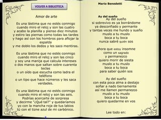 Es una lástima que no estés conmigo
cuando miro el reloj y son las cuatro
y acabo la planilla y pienso diez minutos
y estiro las piernas como todas las tardes
y hago así con los hombros para aflojar la
espalda
y me doblo los dedos y les saco mentiras.
Es una lástima que no estés conmigo
cuando miro el reloj y son las cinco
y soy una manija que calcula intereses
o dos manos que saltan sobre cuarenta
teclas
o un oído que escucha como ladra el
teléfono
o un tipo que hace números y les saca
verdades.
Es una lástima que no estés conmigo
cuando miro el reloj y son las seis.
Podrías acercarte de sorpresa
y decirme "¿Qué tal?" y quedaríamos
yo con la mancha roja de tus labios
tú con el tizne azul de mi carbónico.
x
Amor de arte
Mario Benedetti
Ay del sueño
Ay del sueño
si sobrevivo es ya borrándome
ya desconfiado y permante
y tantas veces me hundo y sueño
muslo a tu muslo
boca a tu boca
nunca sabré quién sos
ahora que estoy insomne
como un sagrado
y permanezco
quiero morir de siesta
muslo a tu muslo
boca a tu boca
para saber quién sos
Ay del sueño
con esta poca alma a destajo
soñar a nado tiernamente
así me llamen permanezco
muslo a tu muslo
boca a tu boca
quiero quedarme en vos
Lee todo en:
 