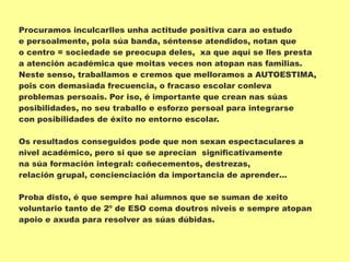 Procuramos inculcarlles unha actitude positiva cara ao estudo
e persoalmente, pola súa banda, séntense atendidos, notan que
o centro = sociedade se preocupa deles, xa que aquí se lles presta
a atención académica que moitas veces non atopan nas familias.
Neste senso, traballamos e cremos que melloramos a AUTOESTIMA,
pois con demasiada frecuencia, o fracaso escolar conleva
problemas persoais. Por iso, é importante que crean nas súas
posibilidades, no seu traballo e esforzo persoal para integrarse
con posibilidades de éxito no entorno escolar.
Os resultados conseguidos pode que non sexan espectaculares a
nivel académico, pero si que se aprecian significativamente
na súa formación integral: coñecementos, destrezas,
relación grupal, concienciación da importancia de aprender…
Proba disto, é que sempre hai alumnos que se suman de xeito
voluntario tanto de 2º de ESO coma doutros niveis e sempre atopan
apoio e axuda para resolver as súas dúbidas.
 