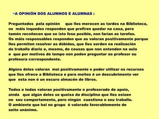 A OPINIÓN DOS ALUMNOS E ALUMNAS :
Preguntados pola opinión que lles merecen as tardes na Biblioteca,
os máis inquedos responden que prefiren quedar na casa, pero
tamén recoñecen que se isto fose posible, non farían as tarefas.
Os máis responsables responden que as valoran positivamente porque
lles permiten resolver as dúbidas, que lles xorden na realización
do traballo diario e, mesmo, de cousas que non entenden na aula
e que por motivos de tempo non poden preguntar ao profesor ou
profesora correspondente.
Algúns deles valoran moi positivamente o poder utilizar os recursos
que lles ofrece a Biblioteca e para moitos é un descubrimento ver
que esta non é un escuro almacén de libros.
Todos e todas valoran positivamente o profesorado de apoio,
aínda que algún deles se queixa da disciplina que lles esixen
no seu comportamento, pero ningún cuestiona o seu traballo.
O ambiente que hai no grupo é valorado favorablemente de
xeito unánime.
 