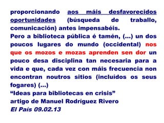 proporcionando aos máis desfavorecidos
oportunidades (búsqueda de traballo,
comunicación) antes impensabéis.
Pero a biblioteca pública é tamén, (...) un dos
poucos lugares do mundo (occidental) nos
que os mozos e mozas aprenden sen dor un
pouco desa disciplina tan necesaria para a
vida e que, cada vez con máis frecuencia non
encontran noutros sitios (incluídos os seus
fogares) (…)
“Ideas para bibliotecas en crisis”
artigo de Manuel Rodríguez Rivero
El País 09.02.13
 
