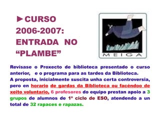 ►CURSO
2006-2007:
ENTRADA NO
“PLAMBE”
Revísase o Proxecto de biblioteca presentado o curso
anterior, e o programa para as tardes da Biblioteca.
A proposta, inicialmente suscita unha certa controversia,
pero en horario de gardas da Biblioteca ou facéndoo de
xeito voluntario, 6 profesores do equipo prestan apoio a 3
grupos de alumnos de 1º ciclo de ESO, atendendo a un
total de 32 rapaces e rapazas.
 
