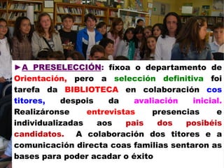 ►A PRESELECCIÓN: fíxoa o departamento de
Orientación, pero a selección definitiva foi
tarefa da BIBLIOTECA en colaboración cos
titores, despois da avaliación inicial.
Realizáronse entrevistas presencias e
individualizadas aos pais dos posibéis
candidatos. A colaboración dos titores e a
comunicación directa coas familias sentaron as
bases para poder acadar o éxito
 