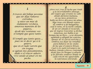 1
A través del follaje perenne
que oír deja rumores
extraños,
y entre un mar de
ondulante verdura,
amorosa mansión de los
pájaros,
desde mis ventanas veo
el templo que quise tanto.
El templo que tanto quise...,
pues no sé decir ya si le
quiero,
que en el rudo vaivén que
sin tregua
se agitan mis pensamientos,
dudo si el rencor adusto
vive unido al amor en mi
pecho.
2
¡Otra vez!, tras la lucha que rinde
y la incertidumbre amarga
del viajero que errante no sabe
dónde dormirá mañana,
en sus lares primitivos
halla un breve descanso mi alma.
Algo tiene este blando reposo
de sombrío y de halagüeño,
cual lo tiene, en la noche callada,
de un ser amado el recuerdo,
que de negras traiciones y dichas
inmensas, nos habla a un
tiempo.Ya no lloro..., y no obstante,
agobiado y afligido mi espíritu,
apenas de su cárcel estrecha y
sombría osa dejar las tinieblas
para bañarse en las ondas
de luz que el espacio llenan.
Cual si en suelo extranjero me
hallase, tímida y hosca, contemplo
desde lejos los bosques y alturas
y los floridos senderos donde en
cada rincón me aguardaba
la esperanza sonriendo.
Siguiente 
 