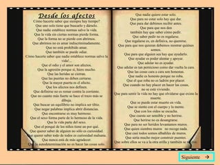 Desde los afectos
Cómo hacerte saber que siempre hay tiempo?
Que uno solo tiene que buscarlo y dárselo.
Que nadie establece normas salvo la vida.
Que la vida sin ciertas normas pierde forma.
Que la forma no se pierde con abrirnos.
Que abrirnos no es amar indiscriminadamente.
Que no está prohibido amar.
Que también se puede odiar.
Cómo hacerte saber que nadie establece normas salvo la
vida!...
Que el odio y el amor son afectos.
Que la agresión porque sí, hiere mucho.
Que las heridas se cierran.
Que las puertas no deben cerrarse.
Que la mayor puerta es el afecto.
Que los afectos nos definen.
Que definirse no es remar contra la corriente.
Que no cuanto más fuerte se hace el trazo más se
dibuja.
Que buscar un equilibrio no implica ser tibio.
Que negar palabras implica abrir distancias.
Que encontrarse es muy hermoso.
Que el sexo forma parte de lo hermoso de la vida.
Que la vida parte del sexo.
Que el porqué de los niños tiene un por qué.
Que querer saber de alguien no sólo es curiosidad.
Que querer saber todo de todos es curiosidad malsana.
Que nunca está de más agradecer.
Que la autodeterminación no es hacer las cosas solo.
Que nadie quiere estar solo.
Que para no estar solo hay que dar.
Que para dar debimos recibir antes.
Que para que nos den
también hay que saber cómo pedir.
Que saber pedir no es regalarse.
Que regalarse es, en definiva, no quererse.
Que para que nos quieran debemos mostrar quiénes
somos.
Que para que alguien sea hay que ayudarlo.
Que ayudar es poder alentar y apoyar.
Que adular no es ayudar.
Que adular es tan pernicioso como dar vuelta la cara.
Que las cosas cara a cara son honestas.
Que nadie es honesto porque no roba.
Que el que roba no es ladrón por placer.
Que cuando no hay placer en hacer las cosas,
no se está viviendo.
Que para sentir la vida no hay que olvidarse que existe la
muerte.
Que se puede estar muerto en vida.
Que se siente con el cuerpo y la mente.
Que con los oídos se escucha.
Que cuesta ser sensible y no herirse.
Que herirse no es desangrarse.
Que para no ser heridos levantamos muros.
Que quien siembra muros no recoge nada.
Que casi todos somos albañiles de muros.
Que sería mucho mejor construir puentes.
Que sobre ellos se va a la otra orilla y también se vuelve.
Siguiente 
 