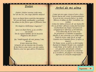 Dolor
¡Dolor! ¡Dolor! eterna vida mía,
Ser de mi ser, sin cuyo aliento muero!
Goce en buen hora espíritu mezquino
Al son del baile animador, y prenda
Su alma en las flores que el flotante lino
De mujeres bellísimas engasta:?
Goce en buen hora, y su cerebro
encienda
En la rojiza lumbre de la incasta
Hoguera del deseo:?
Yo, ?embriagado de mis penas,? me
devoro,
Y mis miserias lloro,
Y buitre de mí mismo me levanto,
Y me hiero y me curo con mi canto,
Buitre a la vez que altivo Prometeo.
Arbol de mi alma
Como un ave que cruza el aire claro
Siento hacia mí venir tu pensamiento
Y acá en mi corazón hacer su nido.
Ábrese el alma en flor: tiemblan sus
ramas
Como los labios frescos de un mancebo
En su primer abrazo a una hermosura:
Cuchichean las hojas: tal parecen
Lenguaraces obreras y envidiosas,
A la doncella de la casa rica
En preparar el tálamo ocupadas:
Ancho es mi corazón, y es todo tuyo:
Todo lo triste cabe en él, y todo
Cuanto en el mundo llora, y sufre, y
muere!
De hojas secas, y polvo, y derruidas
Ramas lo limpio: bruño con cuidado
Cada hoja, y los tallos: de las flores
Los gusanos del pétalo comido
Separo: oreo el césped en contorno
Y a recibirte, oh pájaro sin mancha
Apresto el corazón enajenado!
Siguiente 
 