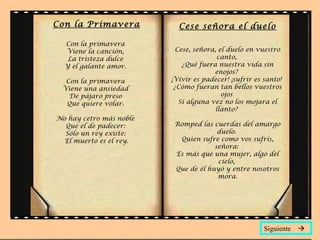 Con la Primavera
Con la primavera
Viene la canción,
La tristeza dulce
Y el galante amor.
Con la primavera
Viene una ansiedad
De pájaro preso
Que quiere volar.
No hay cetro más noble
Que el de padecer:
Sólo un rey existe:
El muerto es el rey.
Cese señora el duelo
Cese, señora, el duelo en vuestro
canto,
¿Qué fuera nuestra vida sin
enojos?
¡Vivir es padecer! ¡sufrir es santo!
¿Cómo fueran tan bellos vuestros
ojos
Si alguna vez no los mojara el
llanto?
Romped las cuerdas del amargo
duelo.
Quien sufre como vos sufrís,
señora:
Es más que una mujer, algo del
cielo,
Que de él huyó y entre nosotros
mora.
Siguiente 
 