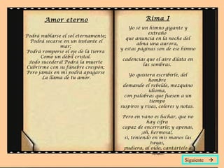 Amor eterno
Podrá nublarse el sol eternamente;
Podrá secarse en un instante el
mar;
Podrá romperse el eje de la tierra
Como un débil cristal.
¡todo sucederá! Podrá la muerte
Cubrirme con su fúnebre crespón;
Pero jamás en mí podrá apagarse
La llama de tu amor.
Rima I
Yo sé un himno gigante y
extraño
que anuncia en la noche del
alma una aurora,
y estas páginas son de ese himno
cadencias que el aire dilata en
las sombras.
Yo quisiera escribirle, del
hombre
domando el rebelde, mezquino
idioma,
con palabras que fuesen a un
tiempo
suspiros y risas, colores y notas.
Pero en vano es luchar, que no
hay cifra
capaz de encerrarle; y apenas,
¡oh, hermosa!,
si, teniendo en mis manos las
tuyas,
pudiera, al oído, cantártelo a
solas.
Siguiente 
 
