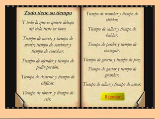 Regresar
Todo tiene su tiempo
Y todo lo que se quiere debajo
del cielo tiene su hora.
Tiempo de nacer, y tiempo de
morir; tiempo de sembrar y
tiempo de cosechar.
Tiempo de ofender y tiempo de
pedir perdón.
Tiempo de destruir y tiempo de
edificar.
Tiempo de llorar y tiempo de
reír.
Tiempo de recordar y tiempo de
olvidar.
Tiempo de callar y tiempo de
hablar.
Tiempo de perder y tiempo de
conseguir.
Tiempo de guerra y tiempo de paz.
Tiempo de gastar y tiempo de
guardar.
Tiempo de odiar y tiempo de amar.
 