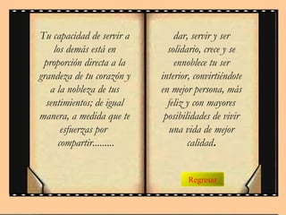 Regresar
Tu capacidad de servir a
los demás está en
proporción directa a la
grandeza de tu corazón y
a la nobleza de tus
sentimientos; de igual
manera, a medida que te
esfuerzas por
compartir.........
dar, servir y ser
solidario, crece y se
ennoblece tu ser
interior, convirtiéndote
en mejor persona, más
feliz y con mayores
posibilidades de vivir
una vida de mejor
calidad.
 