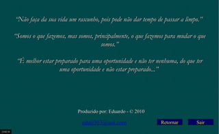Retornar
““Não faça da sua vida um rascunho, pois pode não dar tempo de passar a limpo.”Não faça da sua vida um rascunho, pois pode não dar tempo de passar a limpo.”
  
““Somos o que fazemos, mas somos, principalmente, o que fazemos para mudar o queSomos o que fazemos, mas somos, principalmente, o que fazemos para mudar o que
somos.”somos.”
  
““É melhor estar preparado para uma oportunidade e não ter nenhuma, do que terÉ melhor estar preparado para uma oportunidade e não ter nenhuma, do que ter
uma oportunidade e não estar preparado...”uma oportunidade e não estar preparado...”
Produzido por: Eduardo - © 2010Produzido por: Eduardo - © 2010
edu0303@aol.com
23/02/10
Sair
 