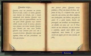 Quantas vezes nós pensamos em desistir,
deixar de lado, o ideal e os sonhos. Quantas
vezes batemos em retirada, com o coração
amargurado pela injustiça. Quantas vezes
sentimos o peso da responsabilidade, sem ter
com quem dividir. Quantas vezes sentimos
solidão, mesmo cercado de pessoas. Quantas
vezes falamos, sem termos notados. Quantas
vezes lutamos por uma causa perdida.
Quantas vezes voltamos para casa com a
sensação de derrota . Quantas vezes aquela
lagrima, teima em cair, justamente na
hora que precisa-
mos parecer fortes. Quantas vezes
pedimos a Deus um pouco de força, um
pouco de luz. E a resposta vem, seja lá
como for, um sorriso, um olhar cúmplice,
um cartãozinho, um bilhete, um gesto de
amor. E a gente insiste. Insiste em
prosseguir, em acreditar, em transformar,
em dividir, em estar, em ser. E Deus
insiste em nos abençoar, em nos mostrar
o caminho, aquele mais difícil, mais
complicado, mais bonito. E a gente
insiste em seguir, por ter uma missão, ser
feliz.
Quantas vezes...
Retornar
 