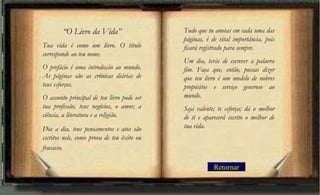 “O Livro da Vida”
Tua vida é como um livro. O título
corresponde ao teu nome.
O prefácio é uma introdução ao mundo.
As páginas são as crônicas diárias de
teus esforços.
O assunto principal de teu livro pode ser
tua profissão, teus negócios, o amor, a
ciência, a literatura e a religião.
Dia a dia, teus pensamentos e atos são
escritos nele, como prova de teu êxito ou
fracasso.
Tudo que tu anotas em cada uma das
páginas, é de vital importância, pois
ficará registrado para sempre.
Um dia, terás de escrever a palavra
fim. Faça que, então, possas dizer
que teu livro é um modelo de nobres
propósitos e serviço generoso ao
mundo.
Seja valente; te esforça; dá o melhor
de ti e aparecerá escrito o melhor de
tua vida.
Retornar
 